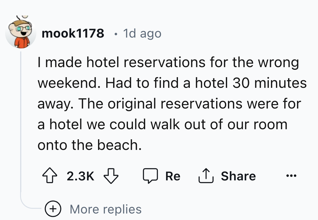 number - mook1178 1d ago I made hotel reservations for the wrong weekend. Had to find a hotel 30 minutes away. The original reservations were for a hotel we could walk out of our room onto the beach. More replies Re
